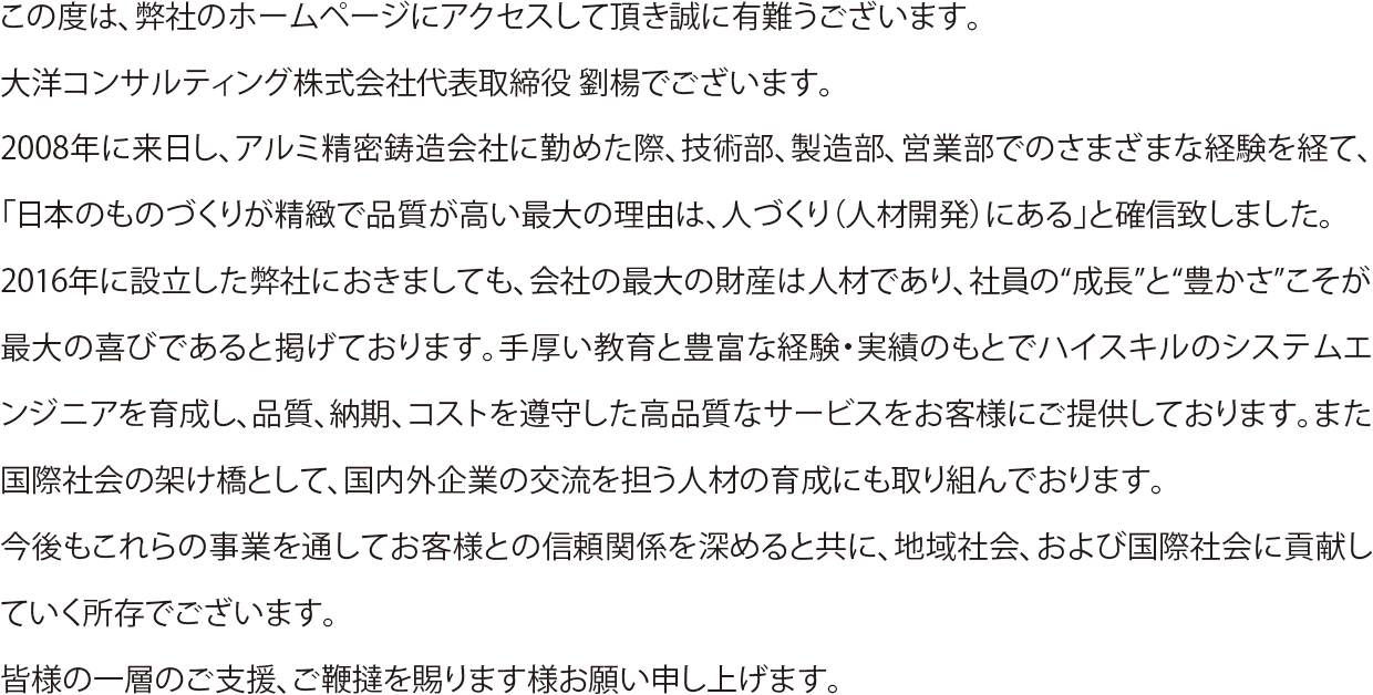 この度は、弊社のホームページにアクセスして頂き誠に有難うございます。
大洋コンサルティング株式会社代表取締役 劉楊でございます。
2008年に来日し、アルミ精密鋳造会社に勤めた際、技術部、製造部、営業部でのさまざまな経験を経て、「日本のものづくりが精緻で品質が高い最大の理由は、人づくり（人材開発）にある」と確信致しました。
2016年に設立した弊社におきましても、会社の最大の財産は人材であり、社員の“成長”と“豊かさ”こそが最大の喜びであると掲げております。手厚い教育と豊富な経験・実績のもとでハイスキルのシステムエンジニアを育成し、品質、納期、コストを遵守した高品質なサービスをお客様にご提供しております。また国際社会の架け橋として、国内外企業の交流を担う人材の育成にも取り組んでおります。
今後もこれらの事業を通してお客様との信頼関係を深めると共に、地域社会、および国際社会に貢献していく所存でございます。
皆様の一層のご支援、ご鞭撻を賜ります様お願い申し上げます。